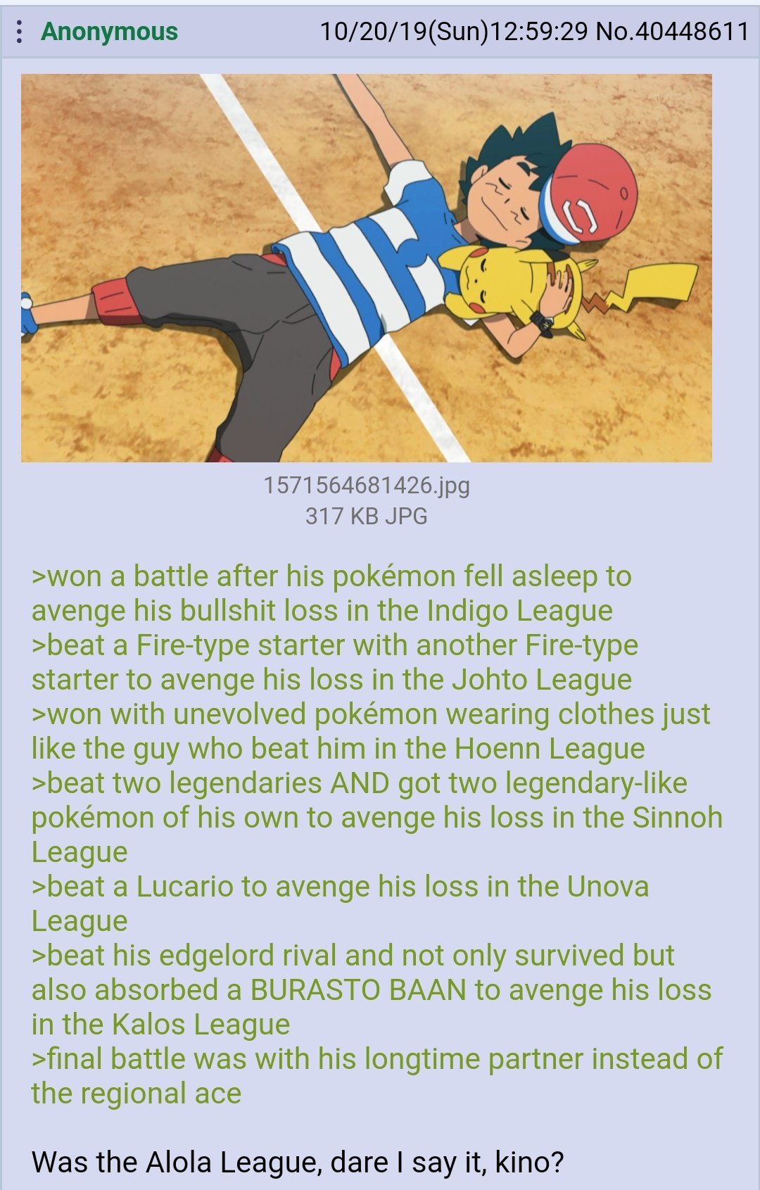 won a battle after his pokémon fell asleep to avenge his bullshit loss in the Indigo League
beat a Fire-type starter with another Fire-type starter to avenge his loss in the Johto League
won with unevolved pokémon wearing clothes just like the guy who beat him in the Hoenn League
beat two legendaries AND got two legendary-like pokémon of his own to avenge his loss in the Sinnoh League
beat a Lucario to avenge his loss in the Unova League
beat his edgelord rival and not only survived but also absorbed a BURASTO BAAN to avenge his loss in the Kalos League
final battle was with his longtime partner instead of the regional ace

Was the Alola League, dare I say it, kino?